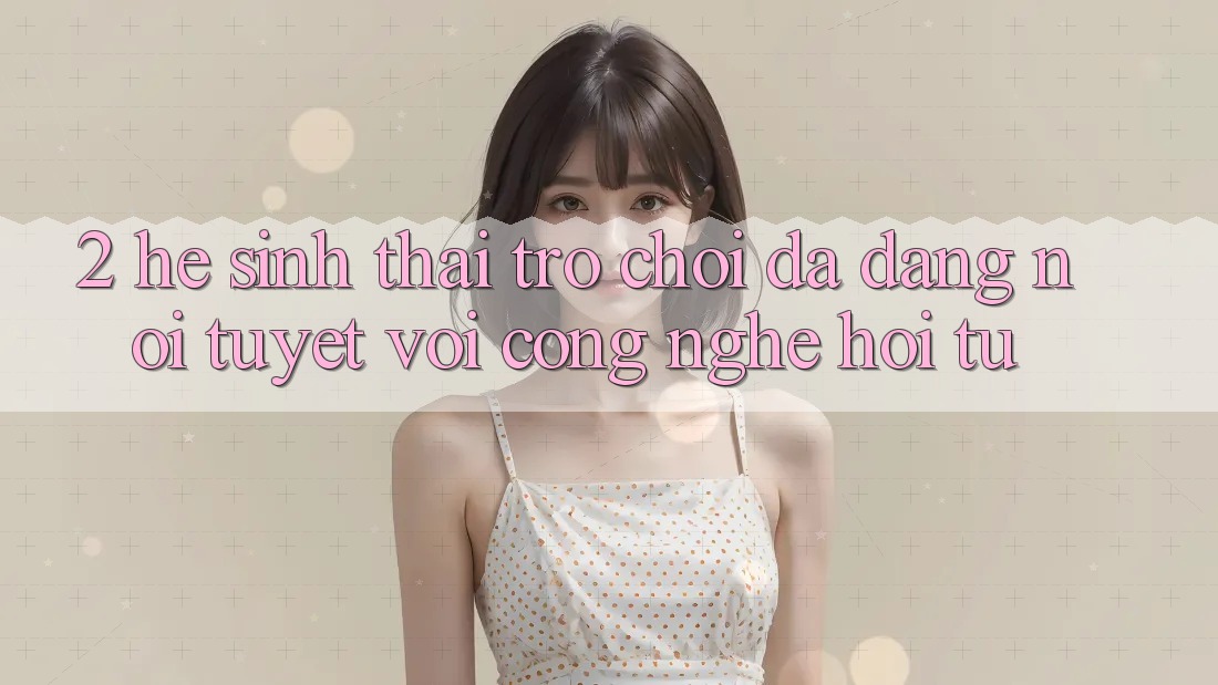 2. Hệ Sinh Thái Trò Chơi Đa Dạng – Nơi Tuyệt vời Công Nghệ Hội Tụ