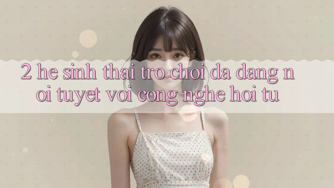 2. Hệ Sinh Thái Trò Chơi Đa Dạng – Nơi Tuyệt vời Công Nghệ Hội Tụ