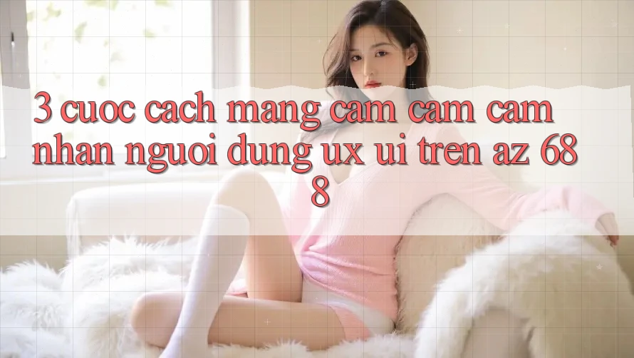 3. Cuộc Cách Mạng Cảm cảm cảm nhận Người Dùng (UX/UI) Trên az 688