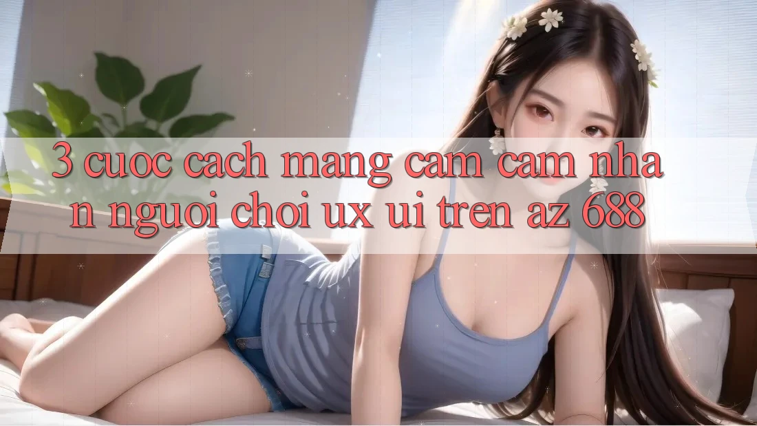 3. Cuộc Cách Mạng Cảm cảm nhận Người chơi (UX/UI) Trên az 688