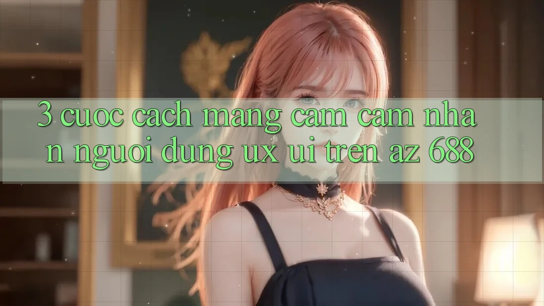 3. Cuộc Cách Mạng Cảm cảm nhận Người Dùng (UX/UI) Trên az 688