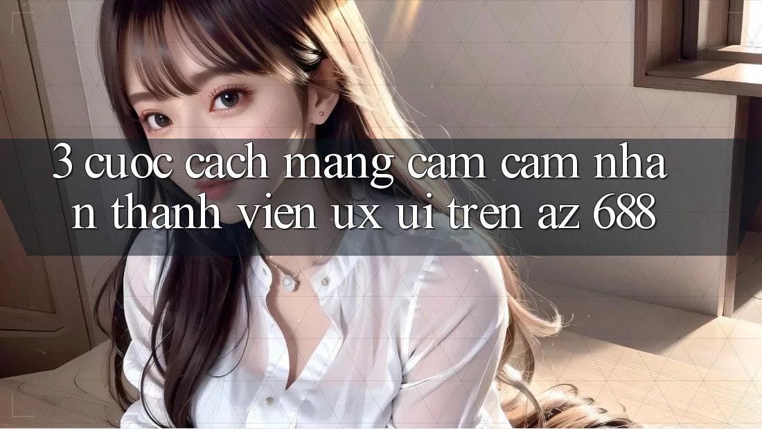 3. Cuộc Cách Mạng Cảm cảm nhận Thành viên (UX/UI) Trên az 688