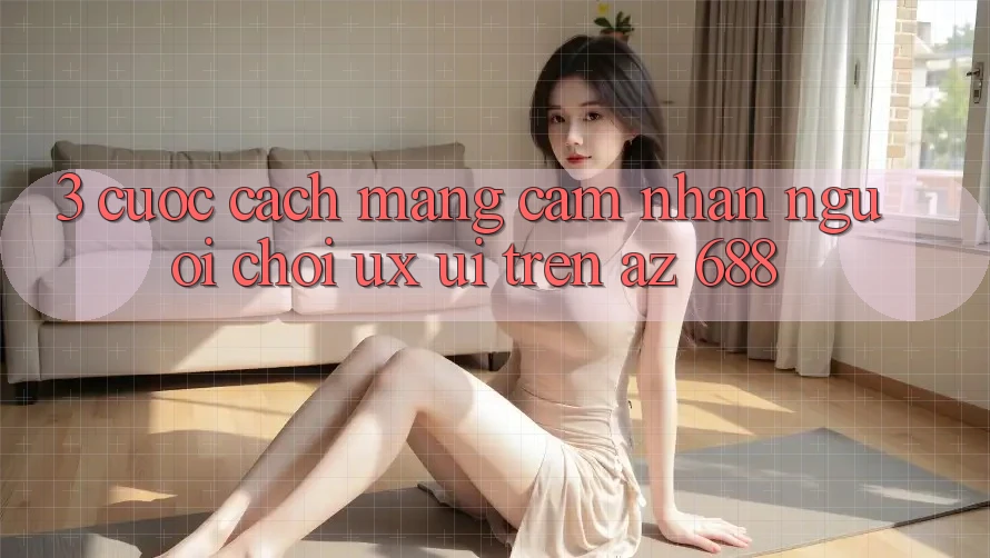 3. Cuộc Cách Mạng Cảm nhận Người chơi (UX/UI) Trên az 688