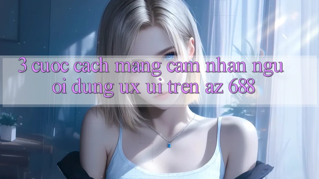 3. Cuộc Cách Mạng Cảm nhận Người Dùng (UX/UI) Trên az 688