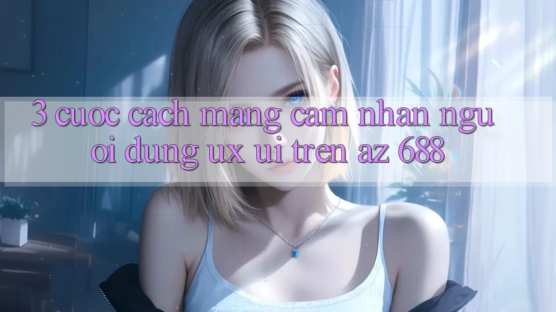 3. Cuộc Cách Mạng Cảm nhận Người Dùng (UX/UI) Trên az 688