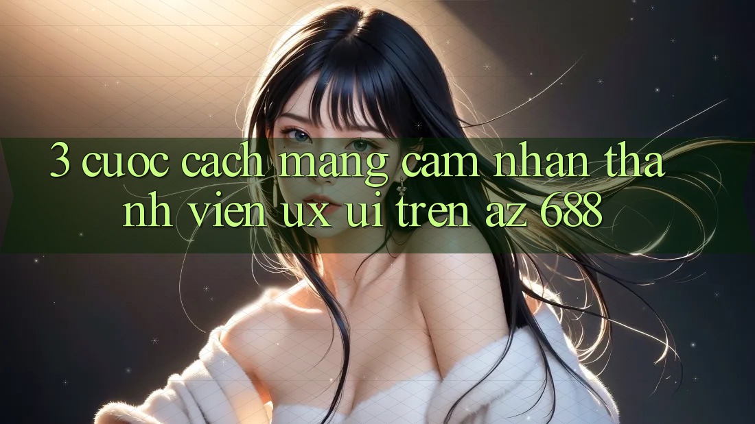 3. Cuộc Cách Mạng Cảm nhận Thành viên (UX/UI) Trên az 688