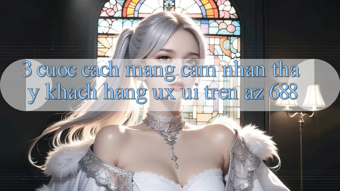 3. Cuộc Cách Mạng Cảm nhận thấy Khách hàng (UX/UI) Trên az 688
