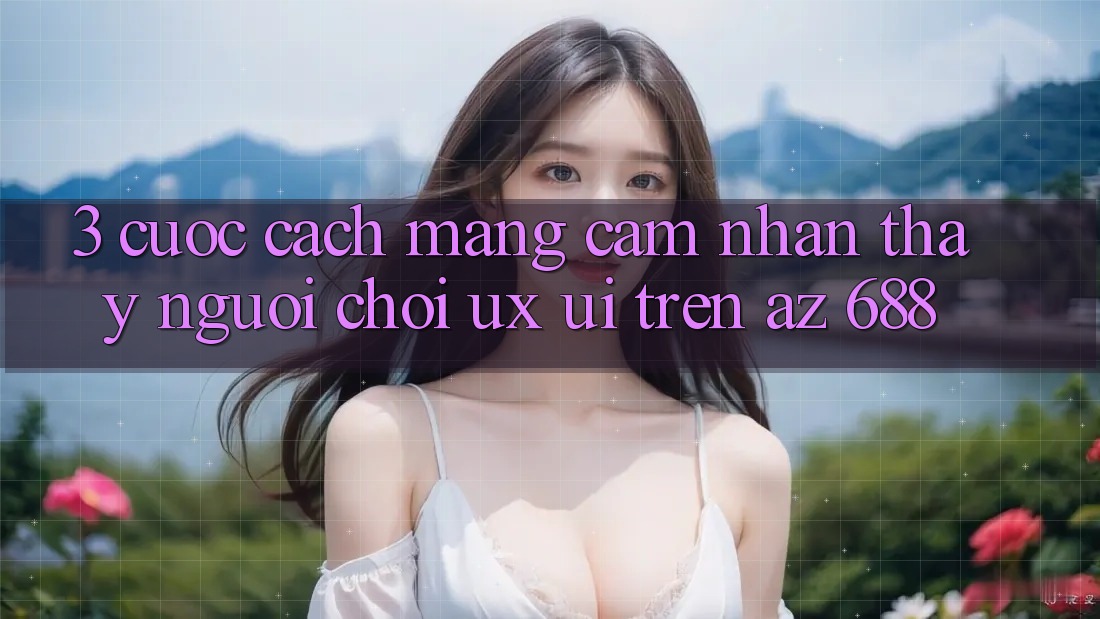 3. Cuộc Cách Mạng Cảm nhận thấy Người chơi (UX/UI) Trên az 688