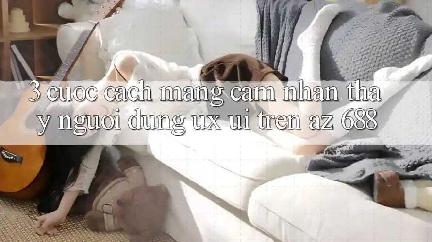3. Cuộc Cách Mạng Cảm nhận thấy Người Dùng (UX/UI) Trên az 688