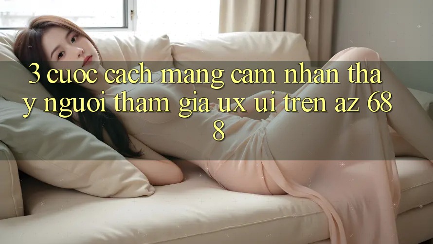 3. Cuộc Cách Mạng Cảm nhận thấy Người tham gia (UX/UI) Trên az 688