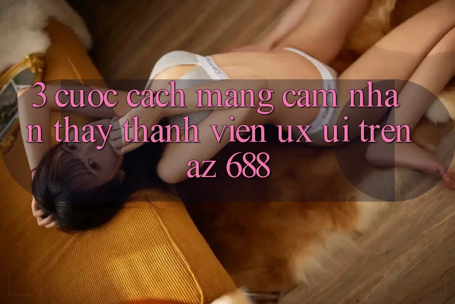 3. Cuộc Cách Mạng Cảm nhận thấy Thành viên (UX/UI) Trên az 688