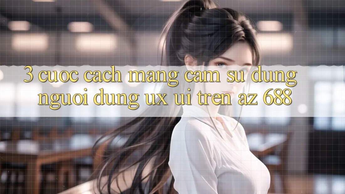 3. Cuộc Cách Mạng Cảm sử dụng Người Dùng (UX/UI) Trên az 688