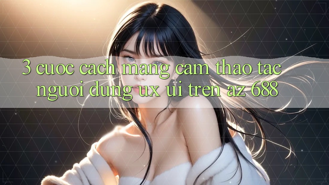 3. Cuộc Cách Mạng Cảm thao tác Người Dùng (UX/UI) Trên az 688