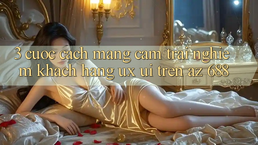 3. Cuộc Cách Mạng Cảm trải nghiệm Khách hàng (UX/UI) Trên az 688