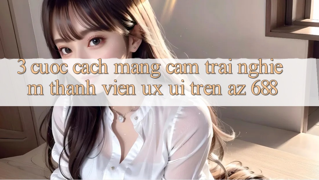 3. Cuộc Cách Mạng Cảm trải nghiệm Thành viên (UX/UI) Trên az 688