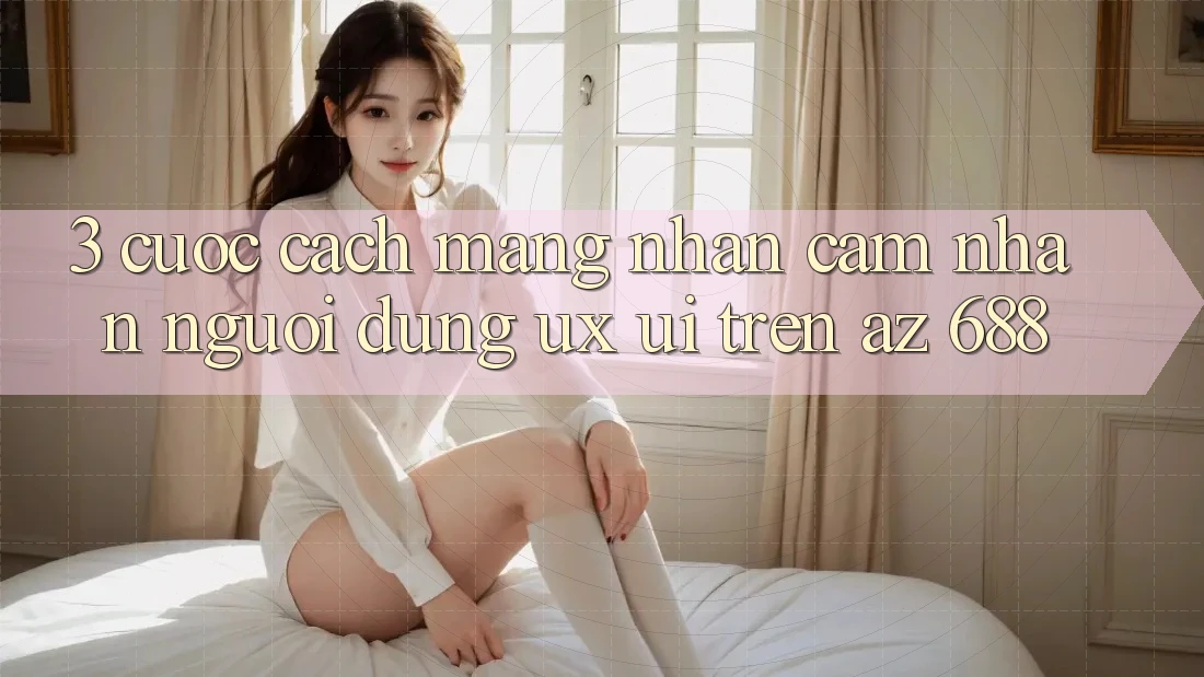 3. Cuộc Cách Mạng Nhận cảm nhận Người dùng (UX/UI) Trên az 688