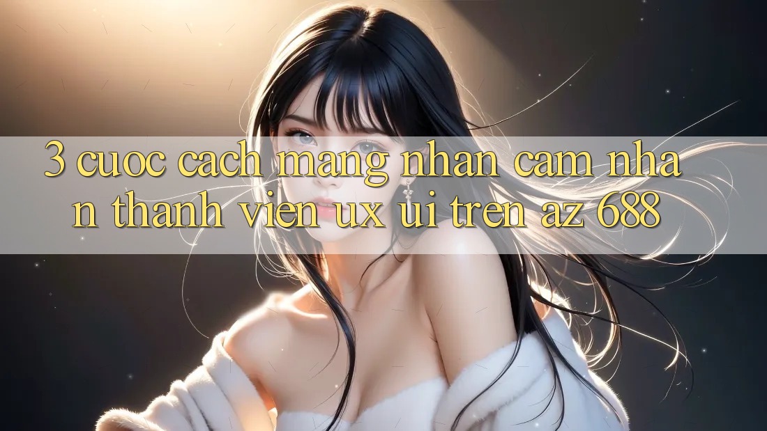 3. Cuộc Cách Mạng Nhận cảm nhận Thành viên (UX/UI) Trên az 688