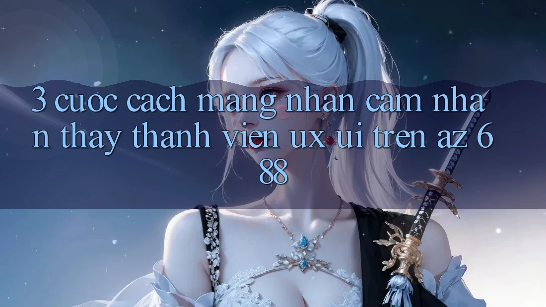 3. Cuộc Cách Mạng Nhận cảm nhận thấy Thành viên (UX/UI) Trên az 688