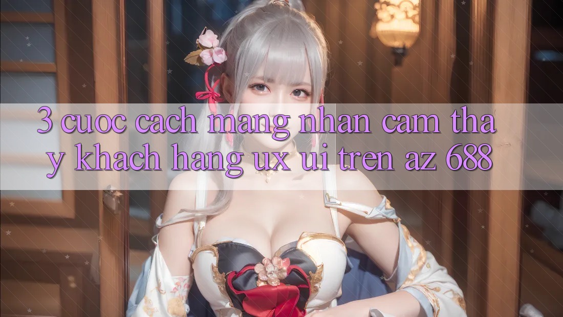 3. Cuộc Cách Mạng Nhận cảm thấy Khách hàng (UX/UI) Trên az 688