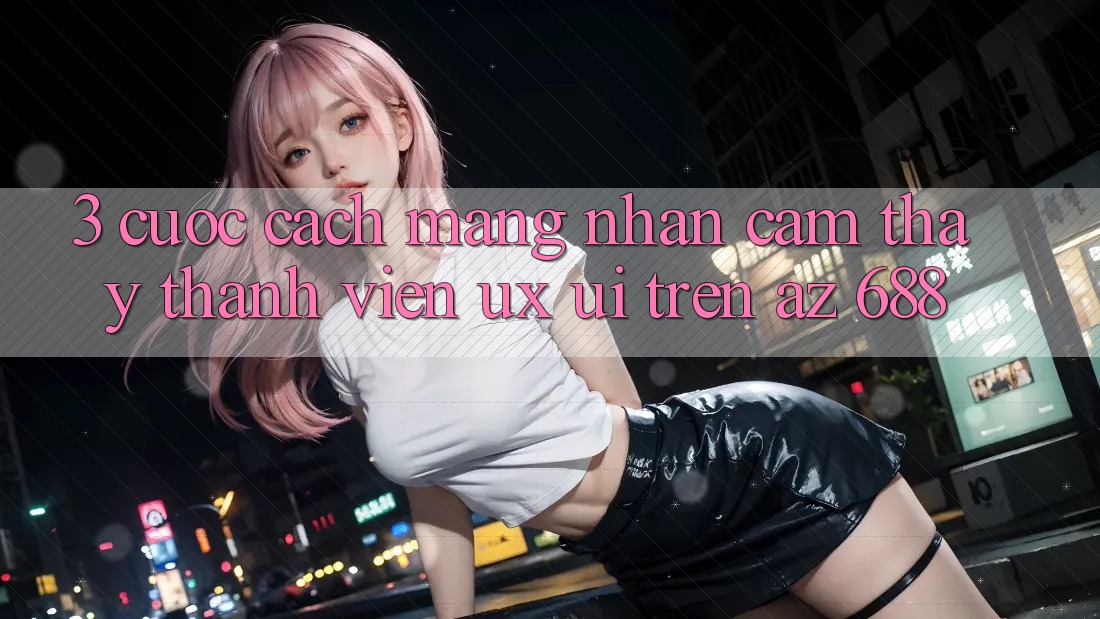 3. Cuộc Cách Mạng Nhận cảm thấy Thành viên (UX/UI) Trên az 688