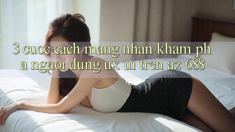 3. Cuộc Cách Mạng Nhận khám phá Người Dùng (UX/UI) Trên az 688