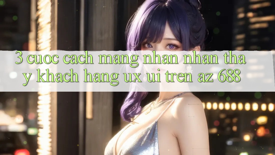 3. Cuộc Cách Mạng Nhận nhận thấy Khách hàng (UX/UI) Trên az 688