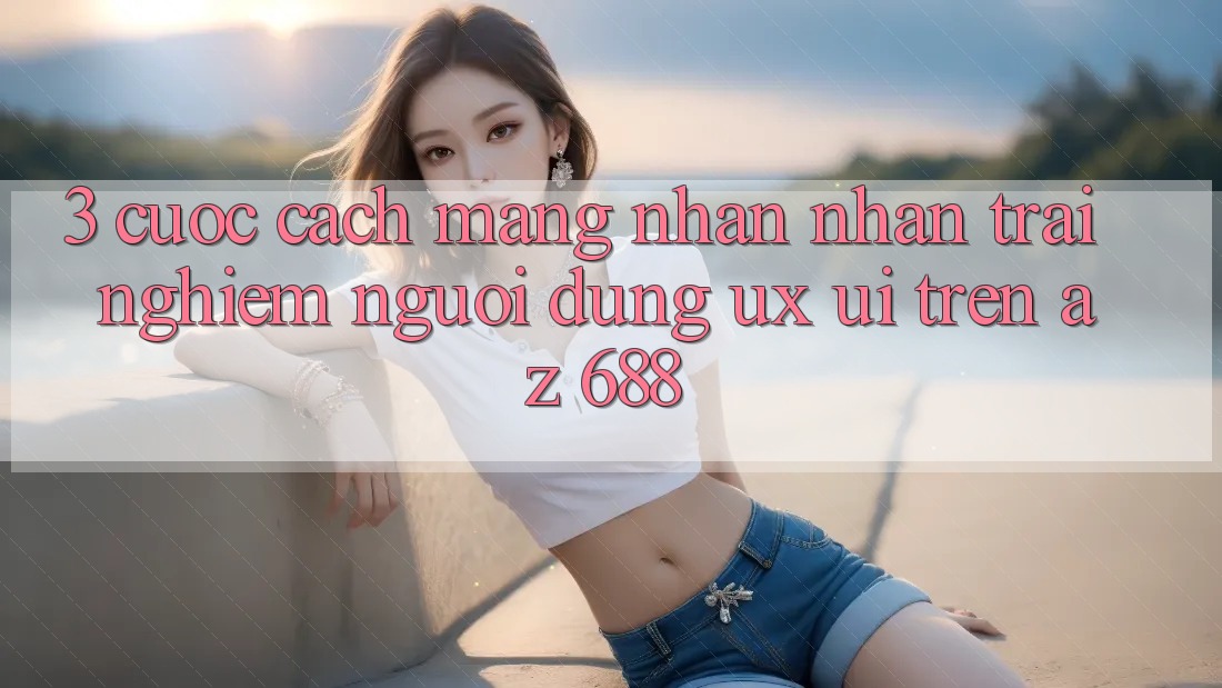 3. Cuộc Cách Mạng Nhận nhận trải nghiệm Người Dùng (UX/UI) Trên az 688
