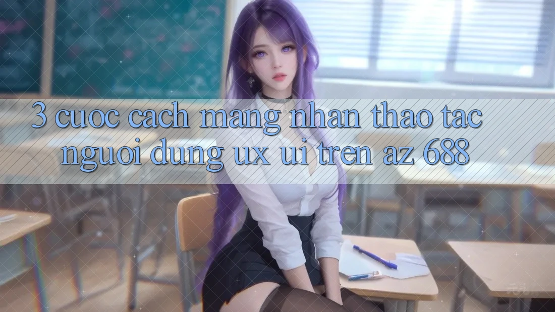 3. Cuộc Cách Mạng Nhận thao tác Người Dùng (UX/UI) Trên az 688