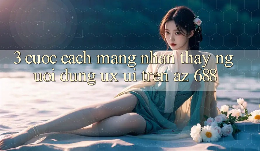3. Cuộc Cách Mạng Nhận thấy Người Dùng (UX/UI) Trên az 688