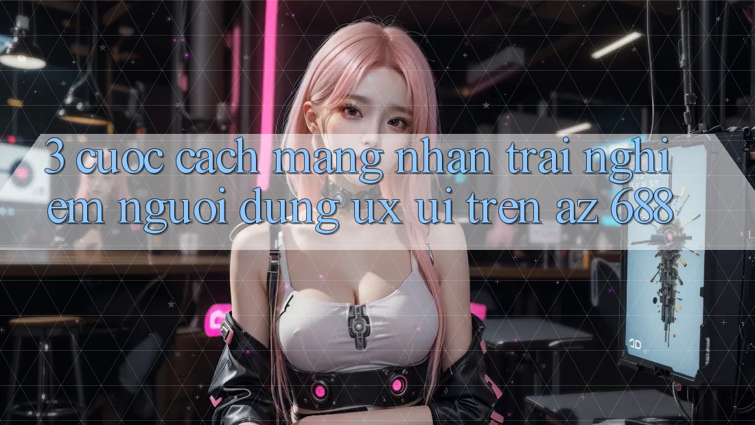 3. Cuộc Cách Mạng Nhận trải nghiệm Người Dùng (UX/UI) Trên az 688
