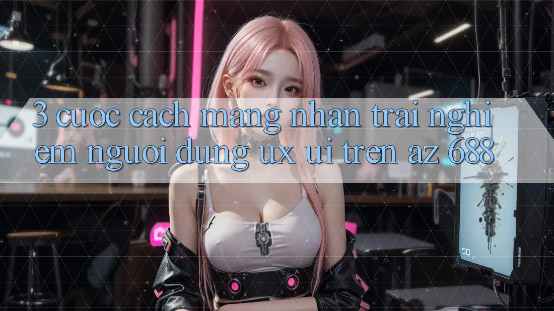 3. Cuộc Cách Mạng Nhận trải nghiệm Người Dùng (UX/UI) Trên az 688