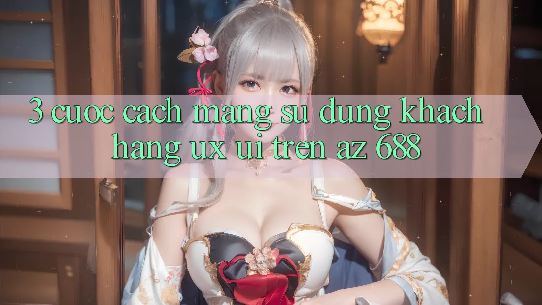 3. Cuộc Cách Mạng Sử dụng Khách hàng (UX/UI) Trên az 688