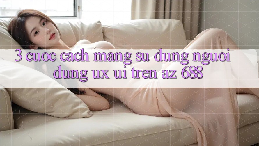 3. Cuộc Cách Mạng Sử dụng Người Dùng (UX/UI) Trên az 688