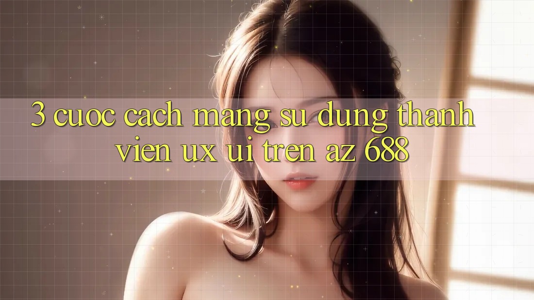 3. Cuộc Cách Mạng Sử dụng Thành viên (UX/UI) Trên az 688