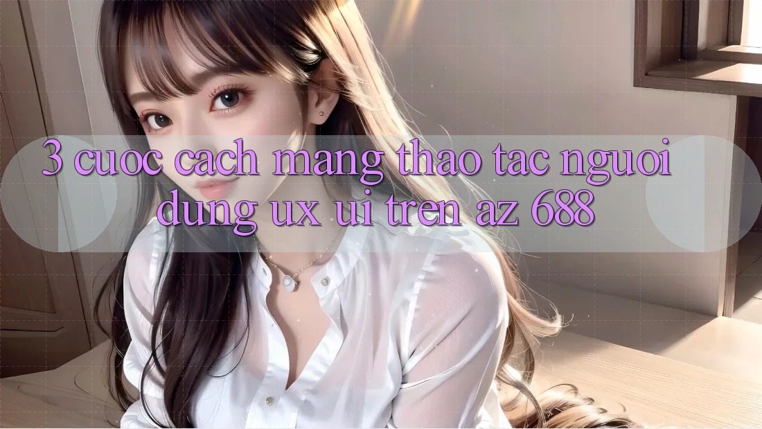 3. Cuộc Cách Mạng Thao tác Người Dùng (UX/UI) Trên az 688