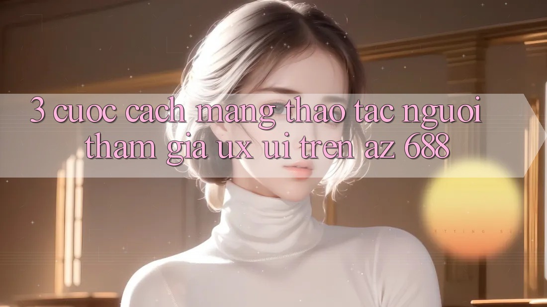 3. Cuộc Cách Mạng Thao tác Người tham gia (UX/UI) Trên az 688