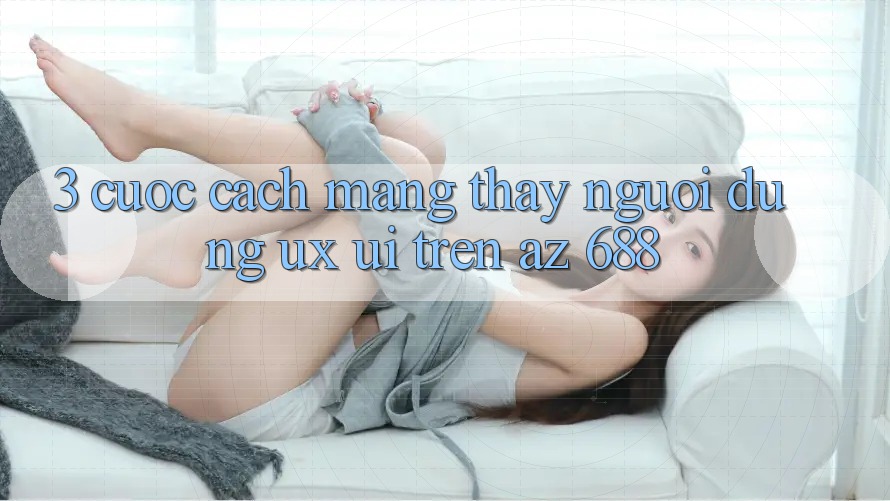 3. Cuộc Cách Mạng Thấy Người Dùng (UX/UI) Trên az 688