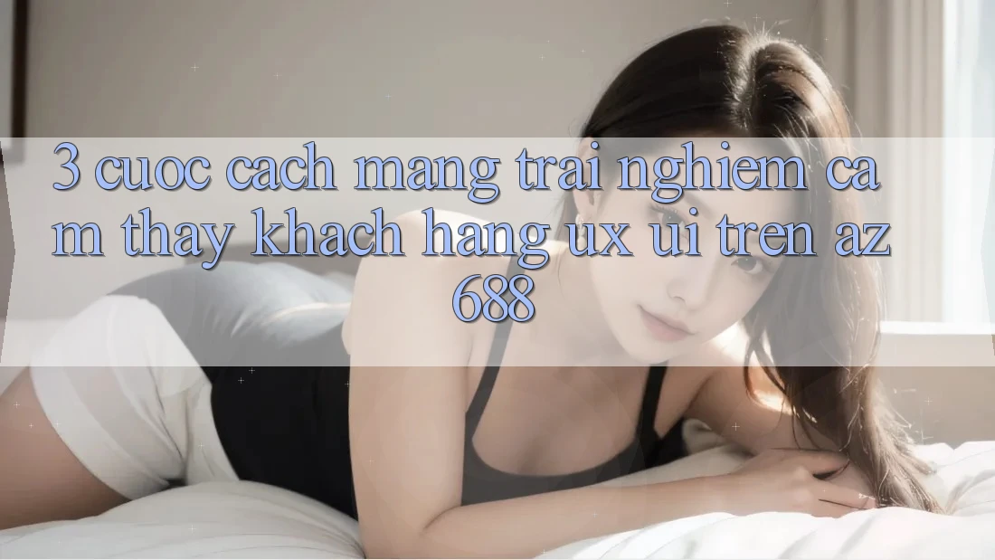 3. Cuộc Cách Mạng Trải nghiệm cảm thấy Khách hàng (UX/UI) Trên az 688