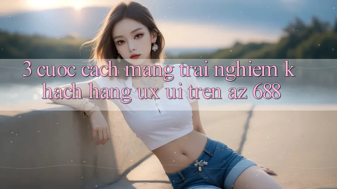 3. Cuộc Cách Mạng Trải Nghiệm Khách hàng (UX/UI) Trên az 688