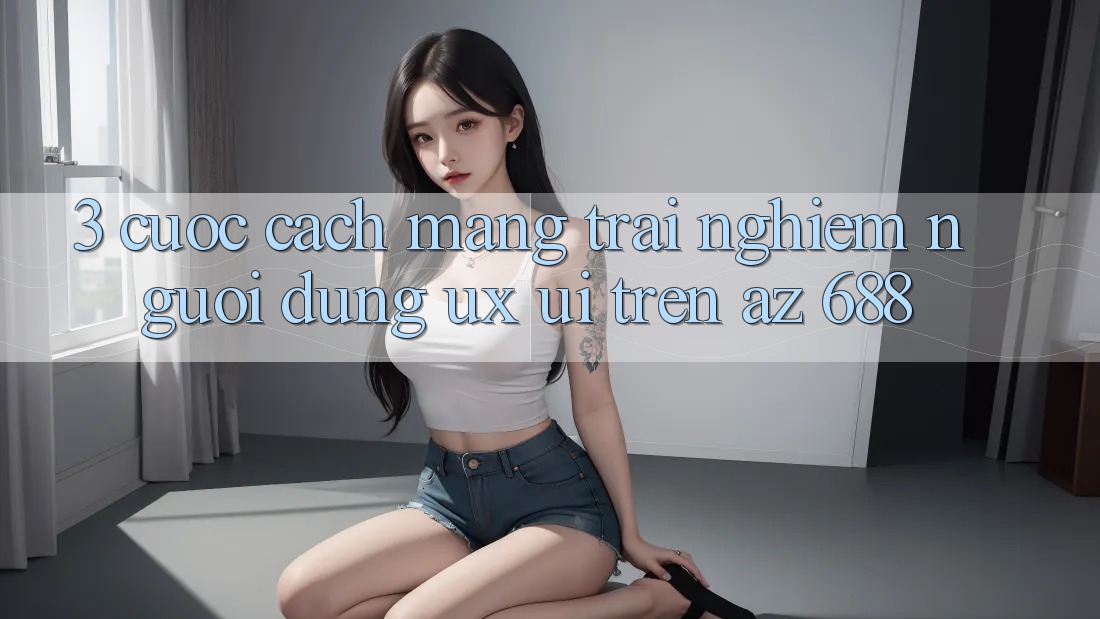 3. Cuộc Cách Mạng Trải Nghiệm Người Dùng (UX/UI) Trên az 688