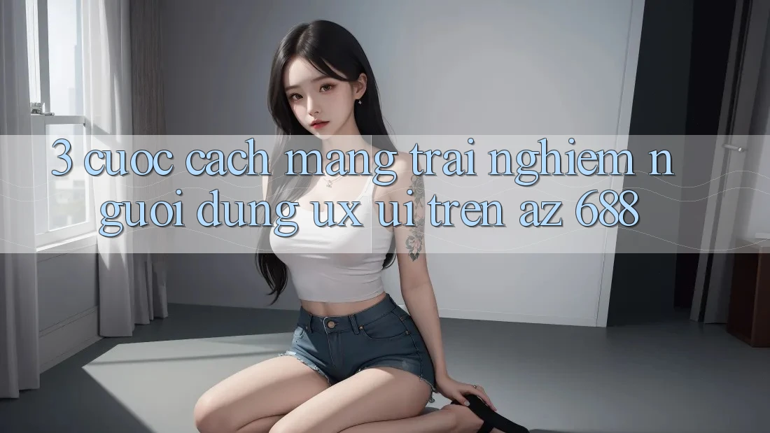 3. Cuộc Cách Mạng Trải Nghiệm Người Dùng (UX/UI) Trên az 688