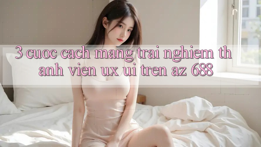3. Cuộc Cách Mạng Trải Nghiệm Thành viên (UX/UI) Trên az 688
