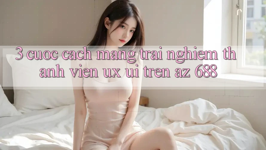 3. Cuộc Cách Mạng Trải Nghiệm Thành viên (UX/UI) Trên az 688