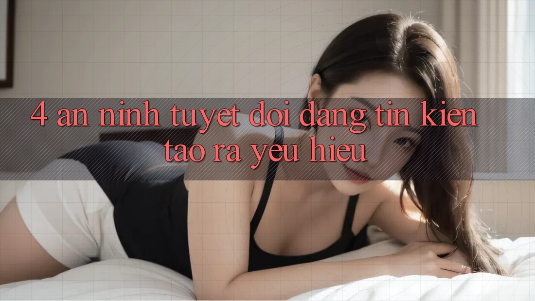 4. An ninh Tuyệt Đối – Đáng tin Kiến tạo ra Yêu Hiệu