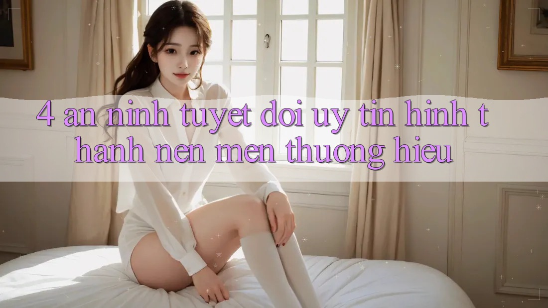 4. An ninh Tuyệt Đối – Uy Tín Hình thành Nên Mến thương Hiệu