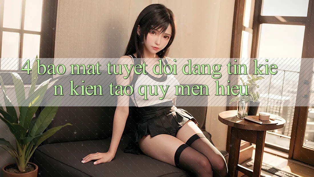 4. Bảo Mật Tuyệt Đối – Đáng tin Kiến kiến tạo Quý mến Hiệu