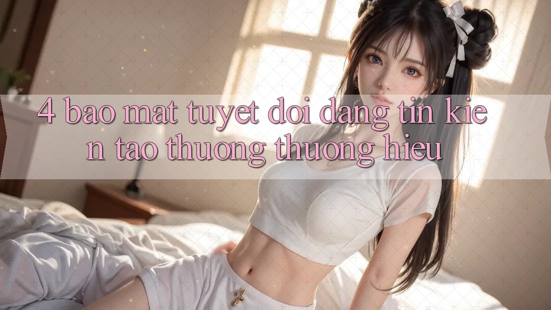 4. Bảo Mật Tuyệt Đối – Đáng tin Kiến tạo Thương thương Hiệu