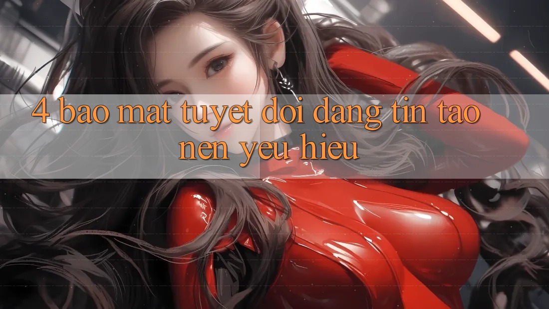 4. Bảo Mật Tuyệt Đối – Đáng tin Tạo nên Yêu Hiệu