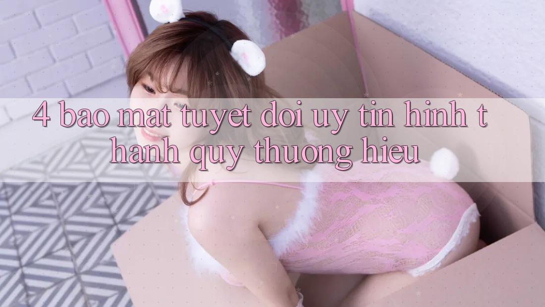 4. Bảo Mật Tuyệt Đối – Uy Tín Hình thành Quý thương Hiệu