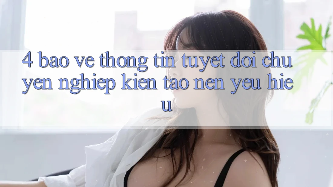 4. Bảo vệ thông tin Tuyệt Đối – Chuyên nghiệp Kiến tạo Nên Yêu Hiệu